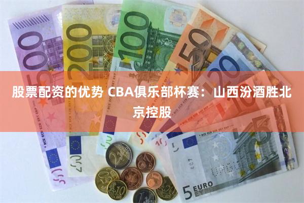 股票配资的优势 CBA俱乐部杯赛：山西汾酒胜北京控股