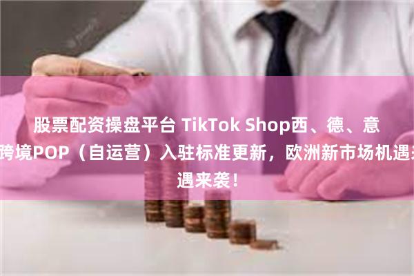 股票配资操盘平台 TikTok Shop西、德、意、法跨境POP（自运营）入驻标准更新，欧洲新市场机遇来袭！