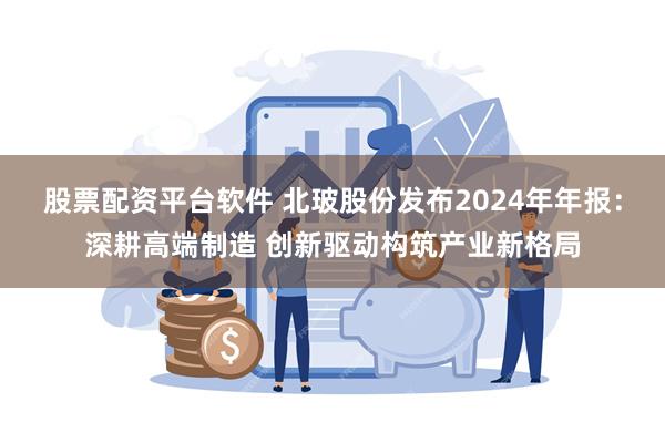 股票配资平台软件 北玻股份发布2024年年报：深耕高端制造 创新驱动构筑产业新格局