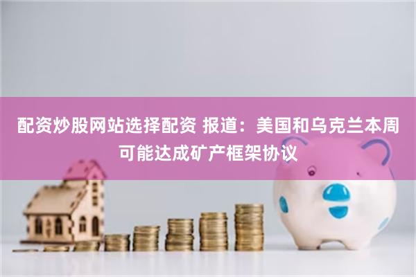 配资炒股网站选择配资 报道：美国和乌克兰本周可能达成矿产框架协议