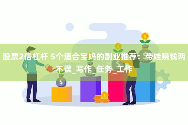 股票2倍杠杆 5个适合宝妈的副业推荐：带娃赚钱两不误_写作_任务_工作