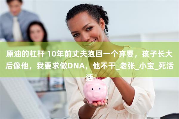 原油的杠杆 10年前丈夫抱回一个弃婴，孩子长大后像他，我要求做DNA，他不干_老张_小宝_死活
