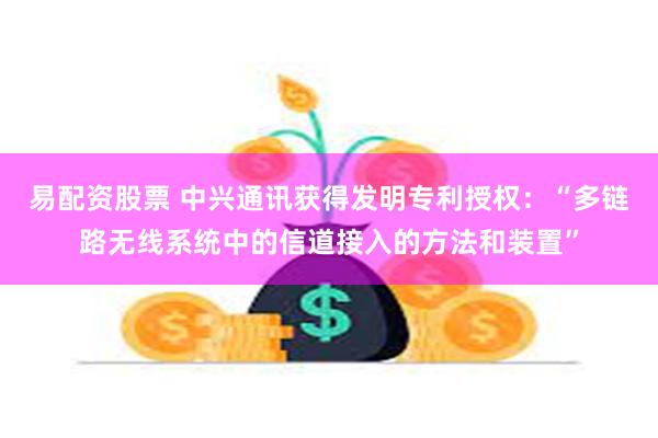 易配资股票 中兴通讯获得发明专利授权：“多链路无线系统中的信道接入的方法和装置”