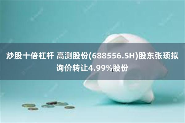 炒股十倍杠杆 高测股份(688556.SH)股东张顼拟询价转让4.99%股份