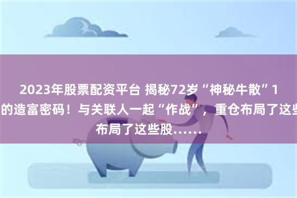 2023年股票配资平台 揭秘72岁“神秘牛散”12年44倍的造富密码！与关联人一起“作战”，重仓布局了这些股……