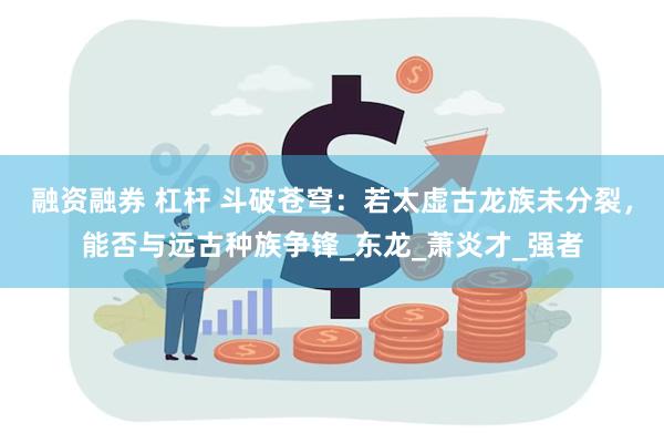 融资融券 杠杆 斗破苍穹：若太虚古龙族未分裂，能否与远古种族争锋_东龙_萧炎才_强者