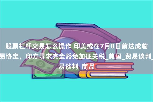 股票杠杆交易怎么操作 印美或在7月8日前达成临时贸易协定，印方寻求完全豁免加征关税_美国_贸易谈判_商品