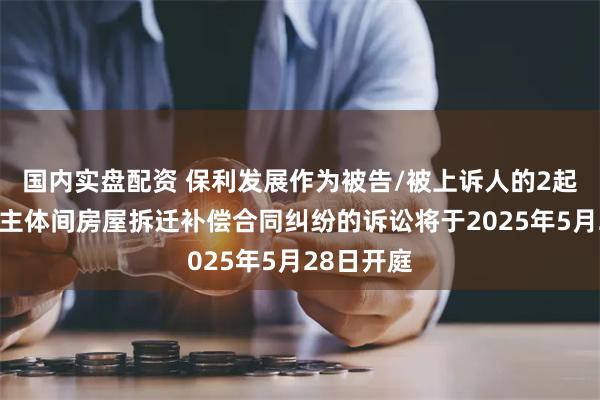 国内实盘配资 保利发展作为被告/被上诉人的2起涉及民事主体间房屋拆迁补偿合同纠纷的诉讼将于2025年5月28日开庭