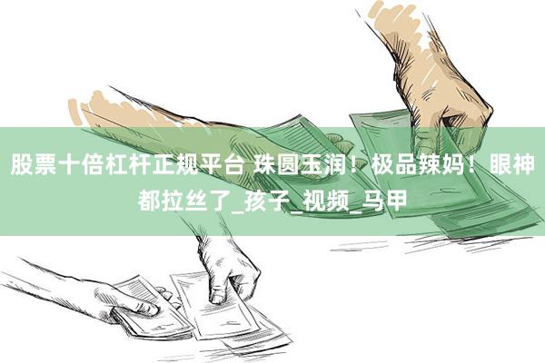 股票十倍杠杆正规平台 珠圆玉润！极品辣妈！眼神都拉丝了_孩子_视频_马甲
