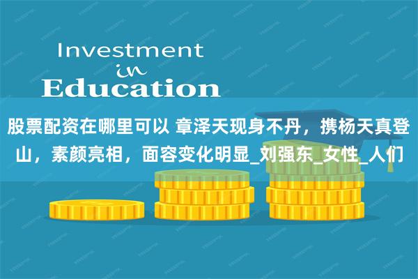 股票配资在哪里可以 章泽天现身不丹，携杨天真登山，素颜亮相，面容变化明显_刘强东_女性_人们