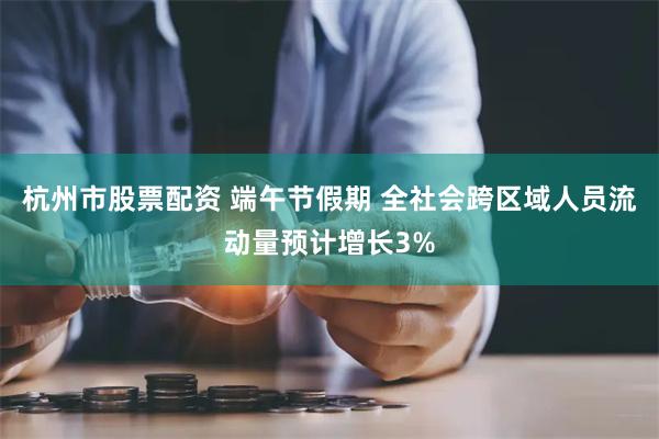 杭州市股票配资 端午节假期 全社会跨区域人员流动量预计增长3%