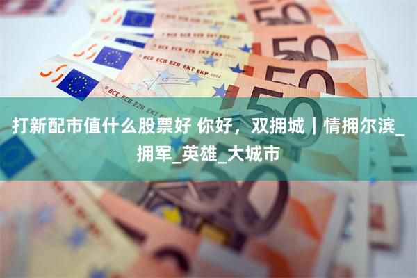 打新配市值什么股票好 你好，双拥城｜情拥尔滨_拥军_英雄_大城市