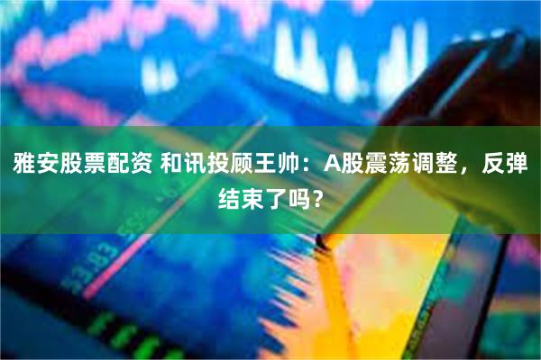 雅安股票配资 和讯投顾王帅：A股震荡调整，反弹结束了吗？