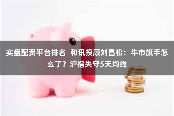 实盘配资平台排名  和讯投顾刘昌松：牛市旗手怎么了？沪指失守5天均线