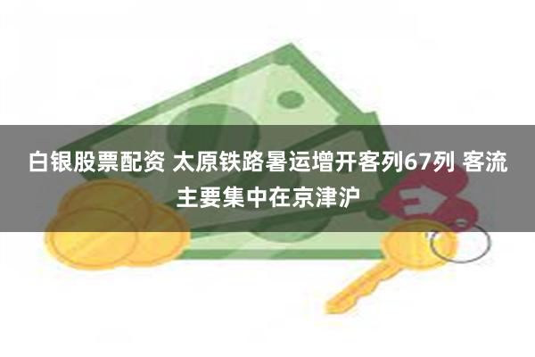 白银股票配资 太原铁路暑运增开客列67列 客流主要集中在京津沪