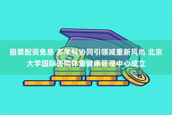 股票配资免息 多学科协同引领减重新风尚 北京大学国际医院体重健康管理中心成立